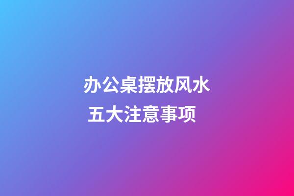 办公桌摆放风水 五大注意事项
